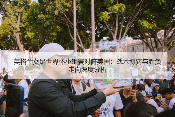 英格兰女足世界杯小组赛对阵美国：战术博弈与胜负走向深度分析